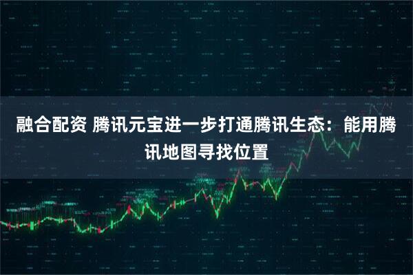 融合配资 腾讯元宝进一步打通腾讯生态：能用腾讯地图寻找位置