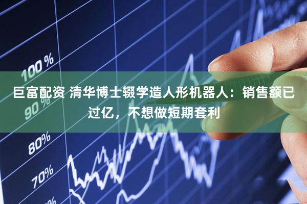 巨富配资 清华博士辍学造人形机器人：销售额已过亿，不想做短期套利