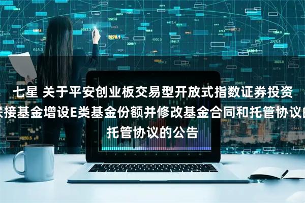 七星 关于平安创业板交易型开放式指数证券投资基金联接基金增设E类基金份额并修改基金合同和托管协议的公告