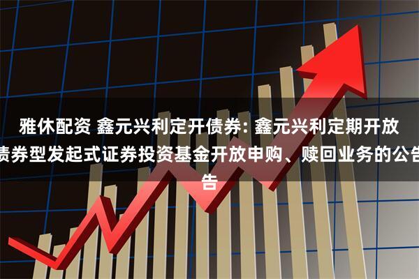 雅休配资 鑫元兴利定开债券: 鑫元兴利定期开放债券型发起式证券投资基金开放申购、赎回业务的公告