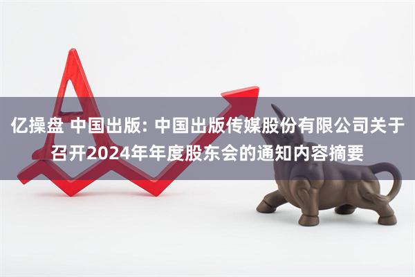 亿操盘 中国出版: 中国出版传媒股份有限公司关于召开2024年年度股东会的通知内容摘要
