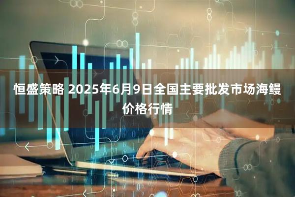 恒盛策略 2025年6月9日全国主要批发市场海鳗价格行情