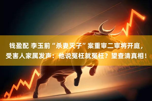 钱盈配 李玉前“杀妻灭子”案重审二审将开庭，受害人家属发声：他说冤枉就冤枉？望查清真相！