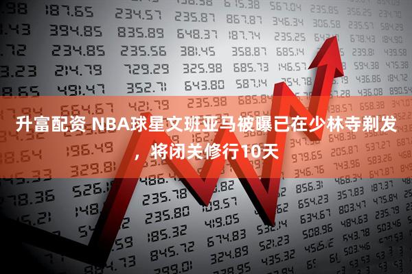 升富配资 NBA球星文班亚马被曝已在少林寺剃发，将闭关修行10天