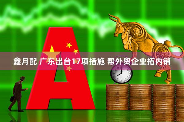 鑫月配 广东出台17项措施 帮外贸企业拓内销