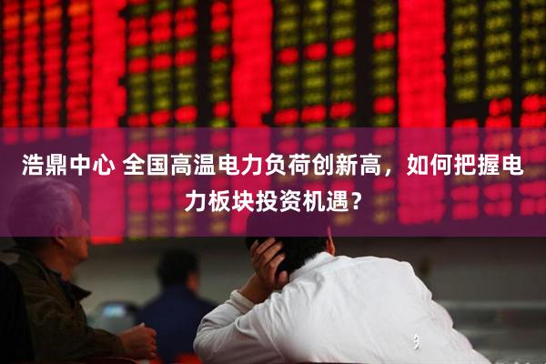 浩鼎中心 全国高温电力负荷创新高，如何把握电力板块投资机遇？