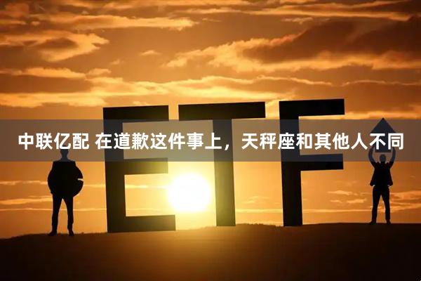 中联亿配 在道歉这件事上，天秤座和其他人不同