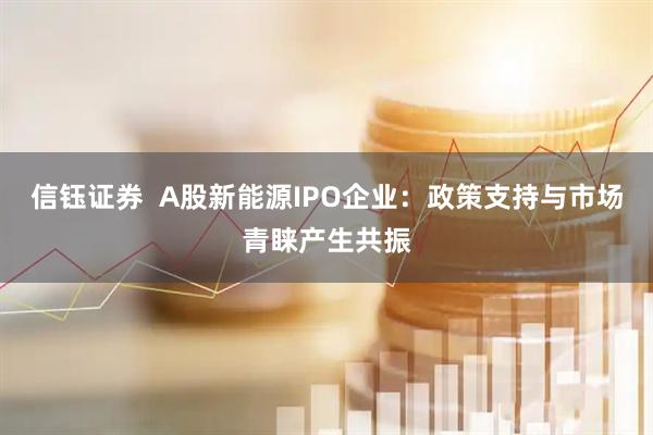 信钰证券  A股新能源IPO企业：政策支持与市场青睐产生共振