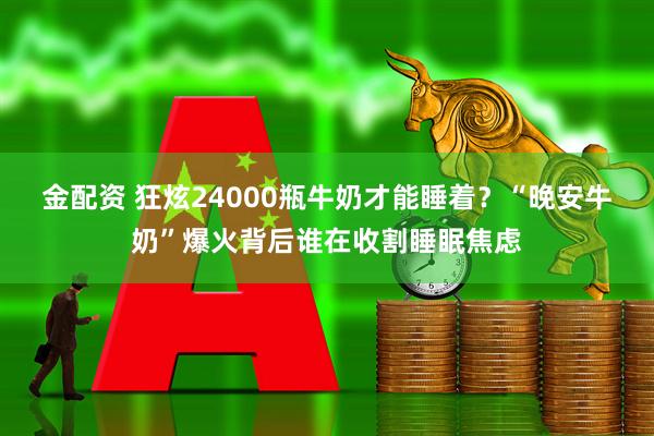金配资 狂炫24000瓶牛奶才能睡着？“晚安牛奶”爆火背后谁在收割睡眠焦虑