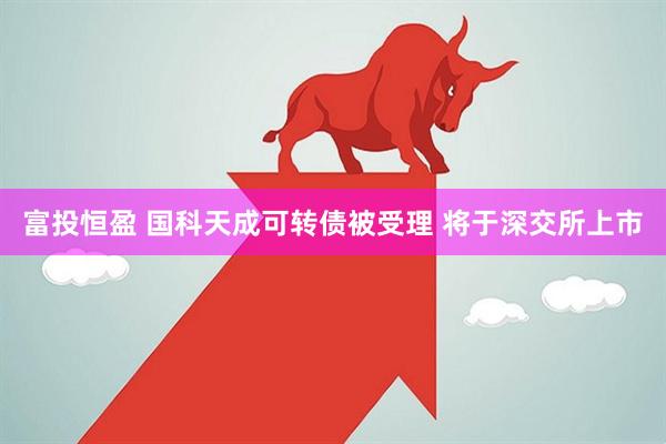富投恒盈 国科天成可转债被受理 将于深交所上市
