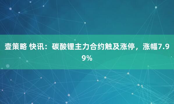 壹策略 快讯：碳酸锂主力合约触及涨停，涨幅7.99%