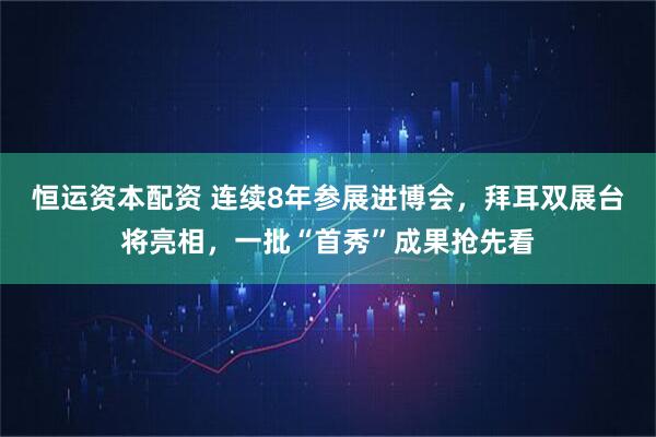 恒运资本配资 连续8年参展进博会，拜耳双展台将亮相，一批“首秀”成果抢先看