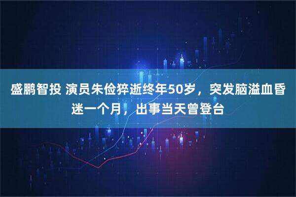 盛鹏智投 演员朱俭猝逝终年50岁，突发脑溢血昏迷一个月，出事当天曾登台