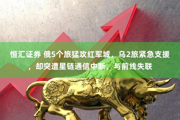 恒汇证券 俄5个旅猛攻红军城，乌2旅紧急支援，却突遭星链通信中断，与前线失联