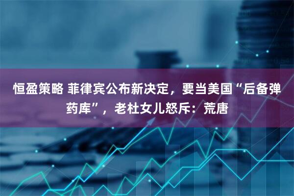 恒盈策略 菲律宾公布新决定，要当美国“后备弹药库”，老杜女儿怒斥：荒唐