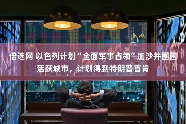 倍选网 以色列计划“全面军事占领”加沙并围困活跃城市，计划得到特朗普首肯