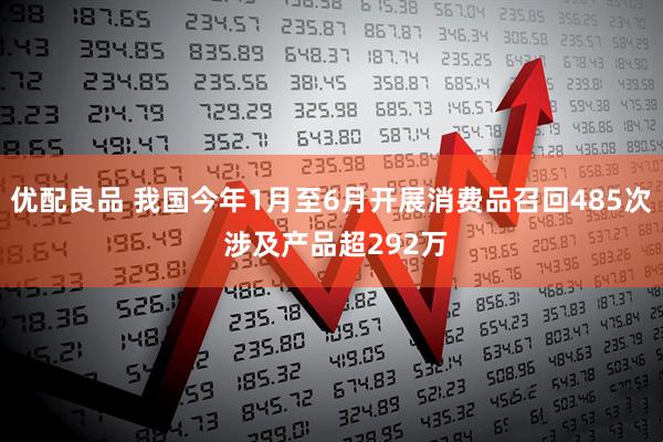 优配良品 我国今年1月至6月开展消费品召回485次 涉及产品超292万