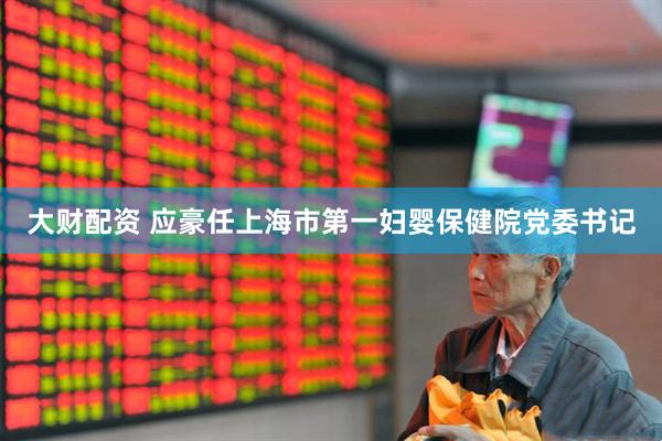 大财配资 应豪任上海市第一妇婴保健院党委书记