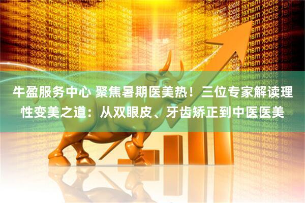 牛盈服务中心 聚焦暑期医美热！三位专家解读理性变美之道：从双眼皮、牙齿矫正到中医医美
