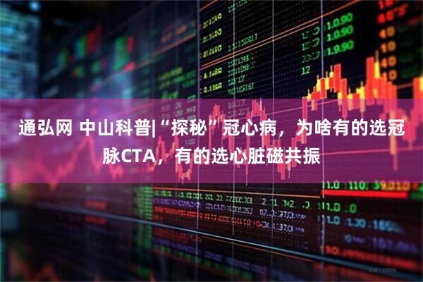 通弘网 中山科普|“探秘”冠心病，为啥有的选冠脉CTA，有的选心脏磁共振