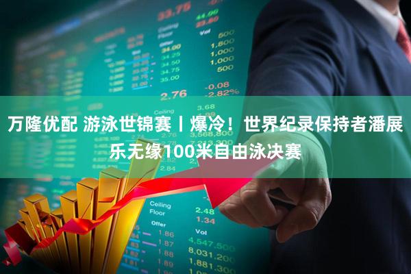 万隆优配 游泳世锦赛丨爆冷！世界纪录保持者潘展乐无缘100米自由泳决赛