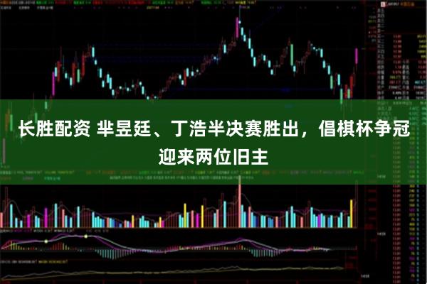 长胜配资 芈昱廷、丁浩半决赛胜出，倡棋杯争冠迎来两位旧主