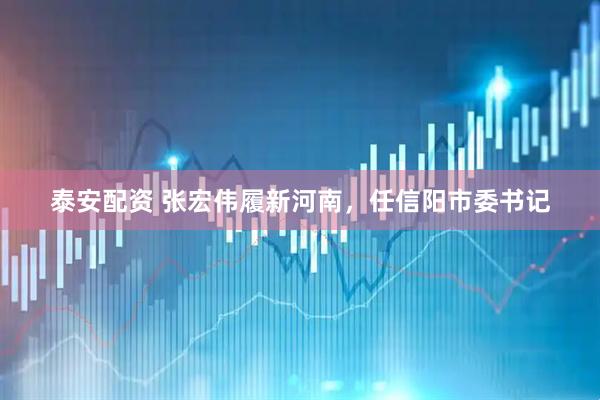 泰安配资 张宏伟履新河南，任信阳市委书记