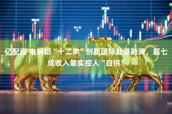 亿配资 电解铝“十二弟”创新国际赴港融资，超七成收入靠实控人“自供”