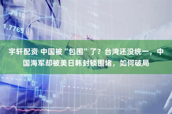 宇轩配资 中国被“包围”了？台湾还没统一，中国海军却被美日韩封锁围堵，如何破局