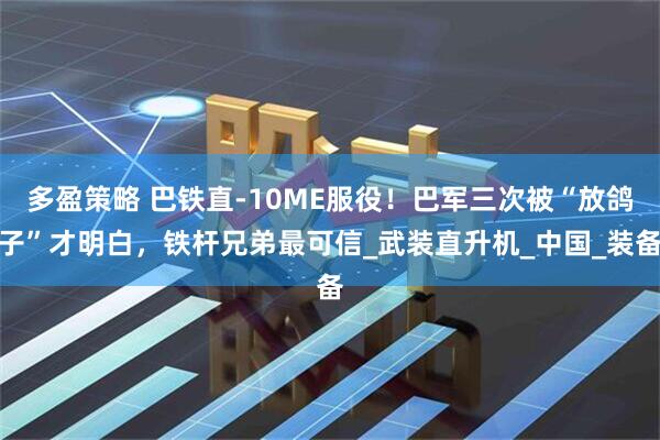 多盈策略 巴铁直-10ME服役！巴军三次被“放鸽子”才明白，铁杆兄弟最可信_武装直升机_中国_装备