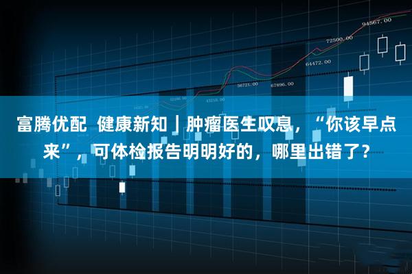 富腾优配  健康新知｜肿瘤医生叹息，“你该早点来”，可体检报告明明好的，哪里出错了？
