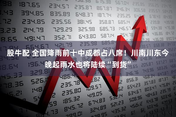 股牛配 全国降雨前十中成都占八席！川南川东今晚起雨水也将陆续“到货”