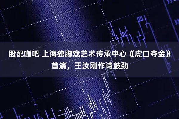 股配咖吧 上海独脚戏艺术传承中心《虎口夺金》首演，王汝刚作诗鼓劲