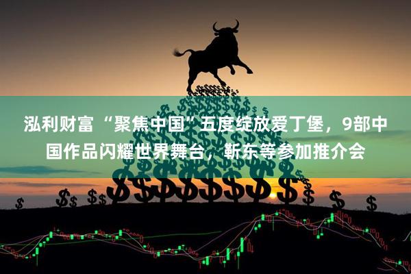 泓利财富 “聚焦中国”五度绽放爱丁堡，9部中国作品闪耀世界舞台，靳东等参加推介会