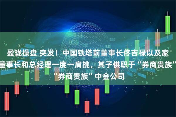 盈珑操盘 突发！中国铁塔前董事长佟吉禄以及家人失联，董事长和总经理一度一肩挑，其子供职于“券商贵族”中金公司