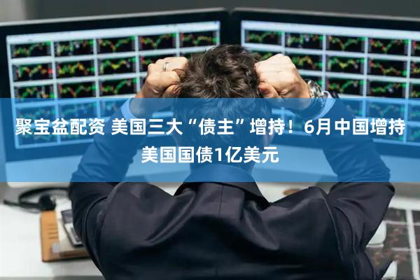 聚宝盆配资 美国三大“债主”增持！6月中国增持美国国债1亿美元