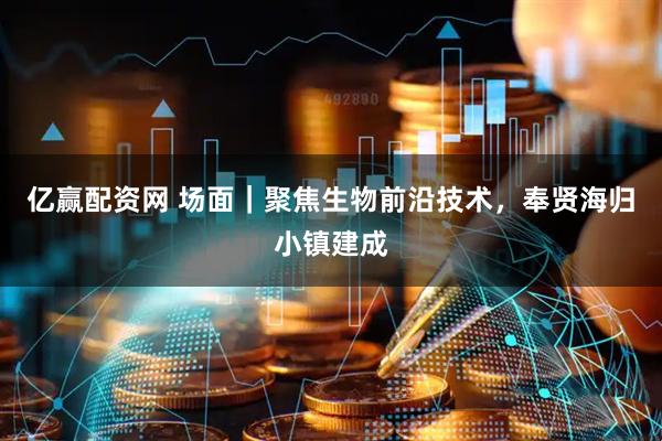 亿赢配资网 场面｜聚焦生物前沿技术，奉贤海归小镇建成