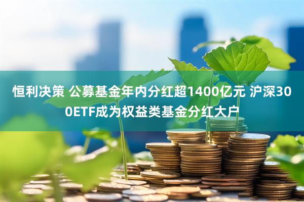 恒利决策 公募基金年内分红超1400亿元 沪深300ETF成为权益类基金分红大户