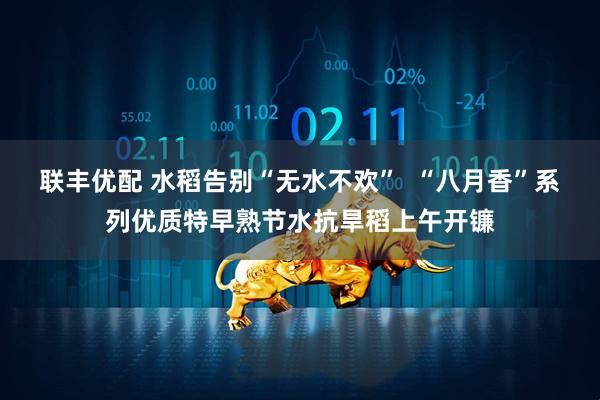 联丰优配 水稻告别“无水不欢”  “八月香”系列优质特早熟节水抗旱稻上午开镰