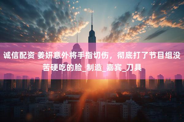 诚信配资 姜妍意外将手指切伤，彻底打了节目组没苦硬吃的脸_制造_嘉宾_刀具
