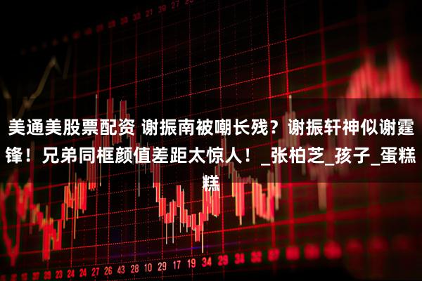 美通美股票配资 谢振南被嘲长残？谢振轩神似谢霆锋！兄弟同框颜值差距太惊人！_张柏芝_孩子_蛋糕