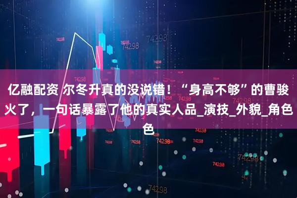 亿融配资 尔冬升真的没说错！“身高不够”的曹骏火了，一句话暴露了他的真实人品_演技_外貌_角色