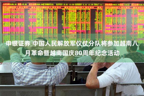 申银证券 中国人民解放军仪仗分队将参加越南八月革命暨越南国庆80周年纪念活动