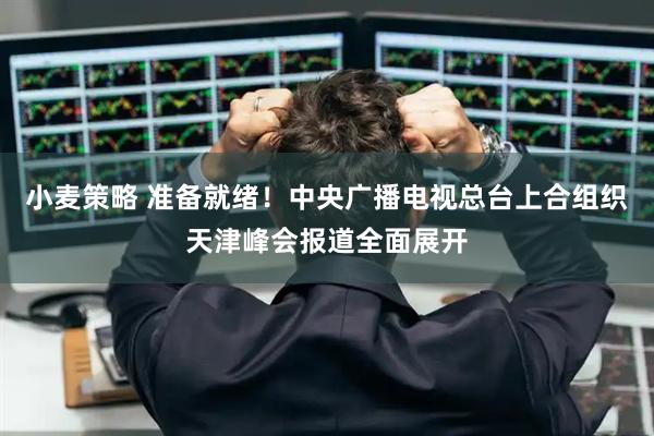 小麦策略 准备就绪！中央广播电视总台上合组织天津峰会报道全面展开
