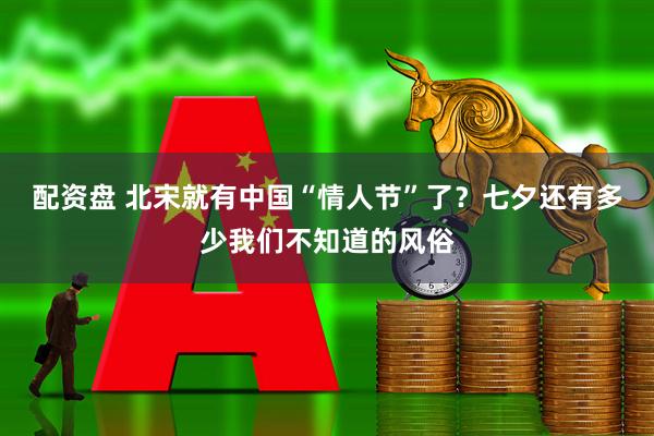 配资盘 北宋就有中国“情人节”了？七夕还有多少我们不知道的风俗