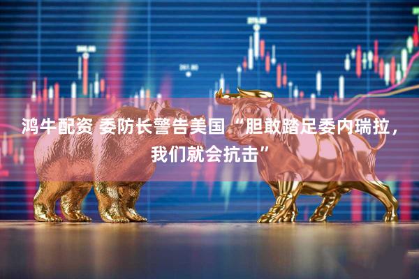 鸿牛配资 委防长警告美国 “胆敢踏足委内瑞拉，我们就会抗击”