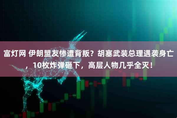 富灯网 伊朗盟友惨遭背叛？胡塞武装总理遇袭身亡，10枚炸弹砸下，高层人物几乎全灭！