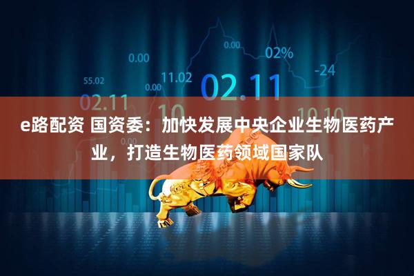 e路配资 国资委：加快发展中央企业生物医药产业，打造生物医药领域国家队