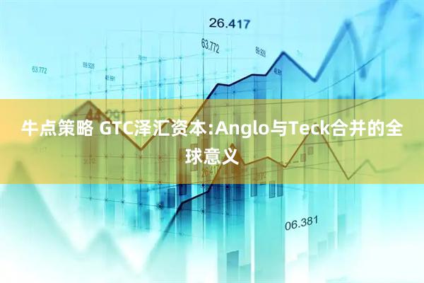 牛点策略 GTC泽汇资本:Anglo与Teck合并的全球意义