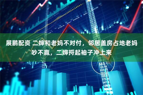 展鹏配资 二婶和老妈不对付，邻居盖房占地老妈吵不赢，二婶捋起袖子冲上来
